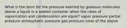 What is the term for the pressure exerted by gaseous molecules above a liquid in a sealed container when the rates of vaporization and condensation are equal? vapor pressure partial pressure atmospheric pressure gas pressure none of the above