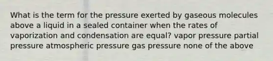 What is the term for the pressure exerted by gaseous molecules above a liquid in a sealed container when the rates of vaporization and condensation are equal? vapor pressure partial pressure atmospheric pressure gas pressure none of the above