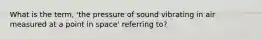 What is the term, 'the pressure of sound vibrating in air measured at a point in space' referring to?