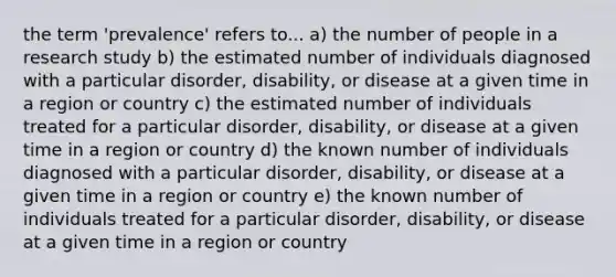 the term 'prevalence' refers to... a) the number of people in a research study b) the estimated number of individuals diagnosed with a particular disorder, disability, or disease at a given time in a region or country c) the estimated number of individuals treated for a particular disorder, disability, or disease at a given time in a region or country d) the known number of individuals diagnosed with a particular disorder, disability, or disease at a given time in a region or country e) the known number of individuals treated for a particular disorder, disability, or disease at a given time in a region or country