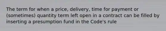 The term for when a price, delivery, time for payment or (sometimes) quantity term left open in a contract can be filled by inserting a presumption fund in the Code's rule