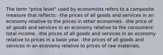 The term "price level" used by economists refers to a composite measure that reflects: -the prices of all goods and services in an economy relative to the prices in other economies. -the price of all goods and services in an economy relative to the consumers' total income. -the prices of all goods and services in an economy relative to prices in a base year. -the prices of all goods and services in an economy relative to prices of raw materials.