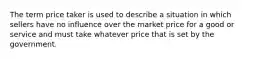 The term price taker is used to describe a situation in which sellers have no influence over the market price for a good or service and must take whatever price that is set by the government.