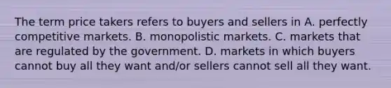 The term price takers refers to buyers and sellers in A. perfectly competitive markets. B. monopolistic markets. C. markets that are regulated by the government. D. markets in which buyers cannot buy all they want and/or sellers cannot sell all they want.