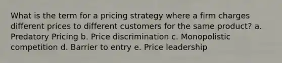 What is the term for a pricing strategy where a firm charges different prices to different customers for the same product? a. Predatory Pricing b. Price discrimination c. Monopolistic competition d. Barrier to entry e. Price leadership