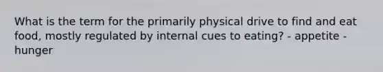 What is the term for the primarily physical drive to find and eat food, mostly regulated by internal cues to eating? - appetite - hunger