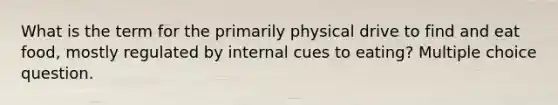 What is the term for the primarily physical drive to find and eat food, mostly regulated by internal cues to eating? Multiple choice question.