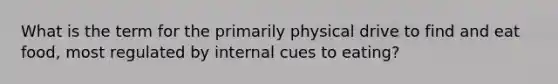 What is the term for the primarily physical drive to find and eat food, most regulated by internal cues to eating?