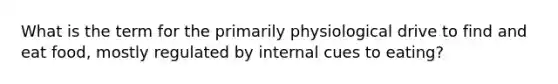 What is the term for the primarily physiological drive to find and eat food, mostly regulated by internal cues to eating?