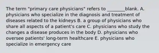 The term "primary care physicians" refers to ________blank. A. physicians who specialize in the diagnosis and treatment of diseases related to the kidneys B. a group of physicians who share all aspects of a patient's care C. physicians who study the changes a disease produces in the body D. physicians who oversee patients' long-term healthcare E. physicians who specialize in emergency care