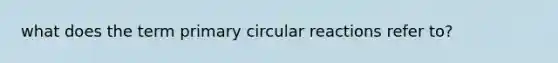 what does the term primary circular reactions refer to?