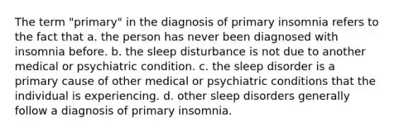 The term "primary" in the diagnosis of primary insomnia refers to the fact that​ a. ​the person has never been diagnosed with insomnia before. ​b. the sleep disturbance is not due to another medical or psychiatric condition. ​c. the sleep disorder is a primary cause of other medical or psychiatric conditions that the individual is experiencing. d. ​other sleep disorders generally follow a diagnosis of primary insomnia.