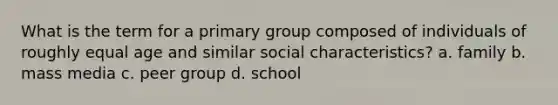 What is the term for a primary group composed of individuals of roughly equal age and similar social characteristics? a. family b. mass media c. peer group d. school