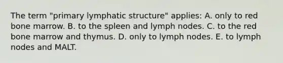 The term "primary lymphatic structure" applies: A. only to red bone marrow. B. to the spleen and lymph nodes. C. to the red bone marrow and thymus. D. only to lymph nodes. E. to lymph nodes and MALT.