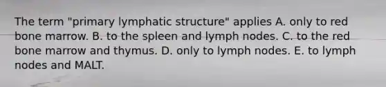 The term "primary lymphatic structure" applies A. only to red bone marrow. B. to the spleen and lymph nodes. C. to the red bone marrow and thymus. D. only to lymph nodes. E. to lymph nodes and MALT.