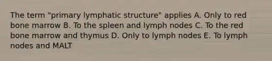 The term "primary lymphatic structure" applies A. Only to red bone marrow B. To the spleen and lymph nodes C. To the red bone marrow and thymus D. Only to lymph nodes E. To lymph nodes and MALT