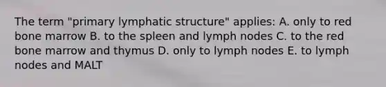 The term "primary lymphatic structure" applies: A. only to red bone marrow B. to the spleen and lymph nodes C. to the red bone marrow and thymus D. only to lymph nodes E. to lymph nodes and MALT