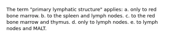 The term "primary lymphatic structure" applies: a. only to red bone marrow. b. to the spleen and lymph nodes. c. to the red bone marrow and thymus. d. only to lymph nodes. e. to lymph nodes and MALT.