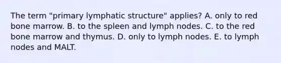 The term "primary lymphatic structure" applies? A. only to red bone marrow. B. to the spleen and lymph nodes. C. to the red bone marrow and thymus. D. only to lymph nodes. E. to lymph nodes and MALT.