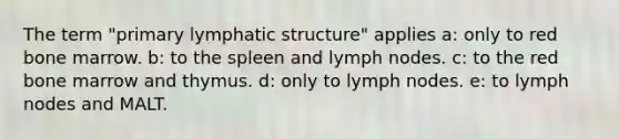 The term "primary lymphatic structure" applies a: only to red bone marrow. b: to the spleen and lymph nodes. c: to the red bone marrow and thymus. d: only to lymph nodes. e: to lymph nodes and MALT.