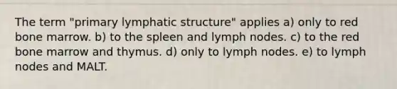 The term "primary lymphatic structure" applies a) only to red bone marrow. b) to the spleen and lymph nodes. c) to the red bone marrow and thymus. d) only to lymph nodes. e) to lymph nodes and MALT.