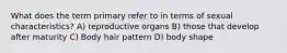 What does the term primary refer to in terms of sexual characteristics? A) reproductive organs B) those that develop after maturity C) Body hair pattern D) body shape