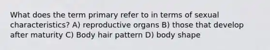 What does the term primary refer to in terms of sexual characteristics? A) reproductive organs B) those that develop after maturity C) Body hair pattern D) body shape