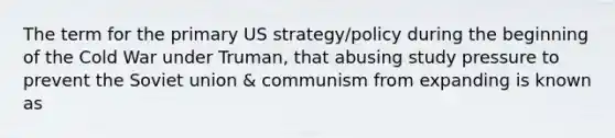 The term for the primary US strategy/policy during the beginning of the Cold War under Truman, that abusing study pressure to prevent the Soviet union & communism from expanding is known as