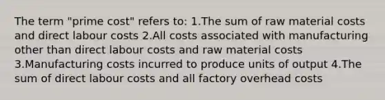 The term "prime cost" refers to: 1.The sum of raw material costs and direct labour costs 2.All costs associated with manufacturing other than direct labour costs and raw material costs 3.Manufacturing costs incurred to produce units of output 4.The sum of direct labour costs and all factory overhead costs