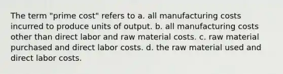 The term "prime cost" refers to a. all manufacturing costs incurred to produce units of output. b. all manufacturing costs other than direct labor and raw material costs. c. raw material purchased and direct labor costs. d. the raw material used and direct labor costs.