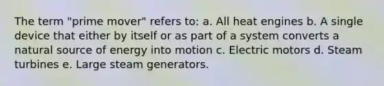 The term "prime mover" refers to: a. All heat engines b. A single device that either by itself or as part of a system converts a natural source of energy into motion c. Electric motors d. Steam turbines e. Large steam generators.