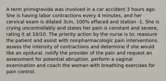 A term primigravida was involved in a car accident 3 hours ago. She is having labor contractions every 4 minutes, and her cervical exam is dilated 3cm, 100% effaced and station -1. She is crying uncontrollably and states her pain is constant and severe, rating it at 10/10. The priority action by the nurse is to: reassure the patient and assist with nonpharmacologic pain interventions. assess the intensity of contractions and determine if she would like an epidural. notify the provider of the pain and request an assessment for potential abruption. perform a vaginal examination and coach the woman with breathing exercises for pain control.