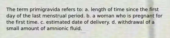 The term primigravida refers to: a. length of time since the first day of the last menstrual period. b. a woman who is pregnant for the first time. c. estimated date of delivery. d. withdrawal of a small amount of amnionic fluid.