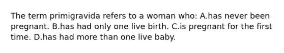 The term primigravida refers to a woman who: A.has never been pregnant. B.has had only one live birth. C.is pregnant for the first time. D.has had more than one live baby.