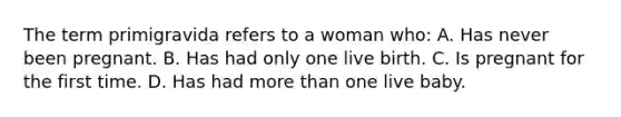 The term primigravida refers to a woman who: A. Has never been pregnant. B. Has had only one live birth. C. Is pregnant for the first time. D. Has had more than one live baby.