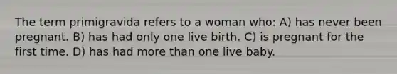 The term primigravida refers to a woman who: A) has never been pregnant. B) has had only one live birth. C) is pregnant for the first time. D) has had more than one live baby.