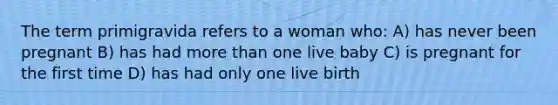 The term primigravida refers to a woman who: A) has never been pregnant B) has had more than one live baby C) is pregnant for the first time D) has had only one live birth