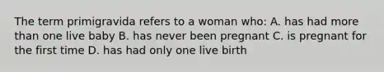 The term primigravida refers to a woman who: A. has had more than one live baby B. has never been pregnant C. is pregnant for the first time D. has had only one live birth