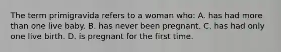 The term primigravida refers to a woman who: A. has had more than one live baby. B. has never been pregnant. C. has had only one live birth. D. is pregnant for the first time.