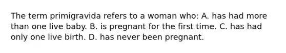 The term primigravida refers to a woman who: A. has had more than one live baby. B. is pregnant for the first time. C. has had only one live birth. D. has never been pregnant.