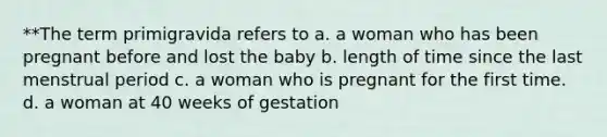 **The term primigravida refers to a. a woman who has been pregnant before and lost the baby b. length of time since the last menstrual period c. a woman who is pregnant for the first time. d. a woman at 40 weeks of gestation