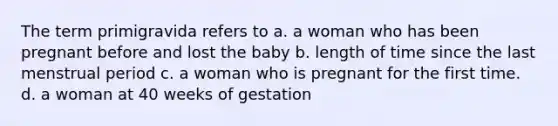 The term primigravida refers to a. a woman who has been pregnant before and lost the baby b. length of time since the last menstrual period c. a woman who is pregnant for the first time. d. a woman at 40 weeks of gestation