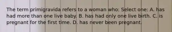 The term primigravida refers to a woman who: Select one: A. has had more than one live baby. B. has had only one live birth. C. is pregnant for the first time. D. has never been pregnant.