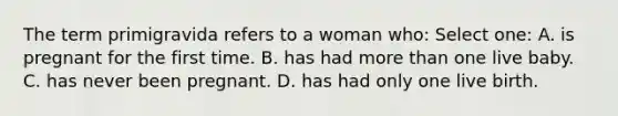 The term primigravida refers to a woman who: Select one: A. is pregnant for the first time. B. has had more than one live baby. C. has never been pregnant. D. has had only one live birth.