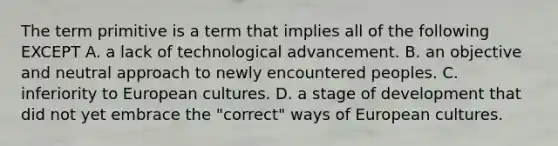 The term primitive is a term that implies all of the following EXCEPT A. a lack of technological advancement. B. an objective and neutral approach to newly encountered peoples. C. inferiority to European cultures. D. a stage of development that did not yet embrace the "correct" ways of European cultures.