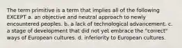 The term primitive is a term that implies all of the following EXCEPT a. an objective and neutral approach to newly encountered peoples. b. a lack of technological advancement. c. a stage of development that did not yet embrace the "correct" ways of European cultures. d. inferiority to European cultures.