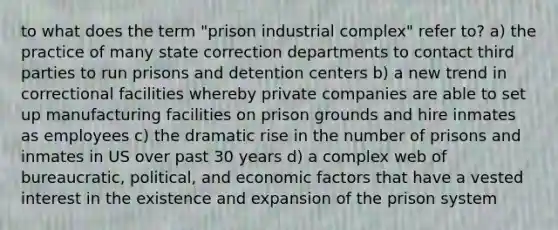 to what does the term "prison industrial complex" refer to? a) the practice of many state correction departments to contact third parties to run prisons and detention centers b) a new trend in correctional facilities whereby private companies are able to set up manufacturing facilities on prison grounds and hire inmates as employees c) the dramatic rise in the number of prisons and inmates in US over past 30 years d) a complex web of bureaucratic, political, and economic factors that have a vested interest in the existence and expansion of the prison system