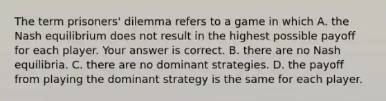 The term​ prisoners' dilemma refers to a game in which A. the Nash equilibrium does not result in the highest possible payoff for each player. Your answer is correct. B. there are no Nash equilibria. C. there are no dominant strategies. D. the payoff from playing the dominant strategy is the same for each player.