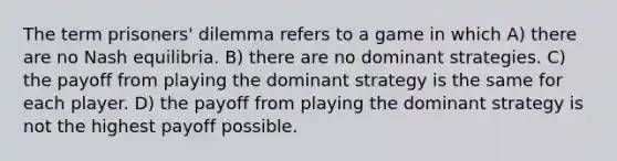 The term prisoners' dilemma refers to a game in which A) there are no Nash equilibria. B) there are no dominant strategies. C) the payoff from playing the dominant strategy is the same for each player. D) the payoff from playing the dominant strategy is not the highest payoff possible.