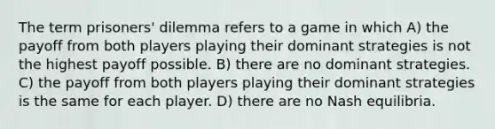 The term prisoners' dilemma refers to a game in which A) the payoff from both players playing their dominant strategies is not the highest payoff possible. B) there are no dominant strategies. C) the payoff from both players playing their dominant strategies is the same for each player. D) there are no Nash equilibria.